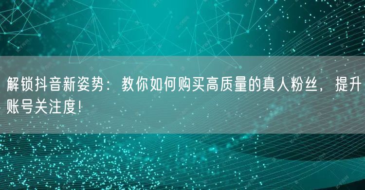 解锁抖音新姿势:教你如何购买高质量的真人粉丝,提升账号关注度!
